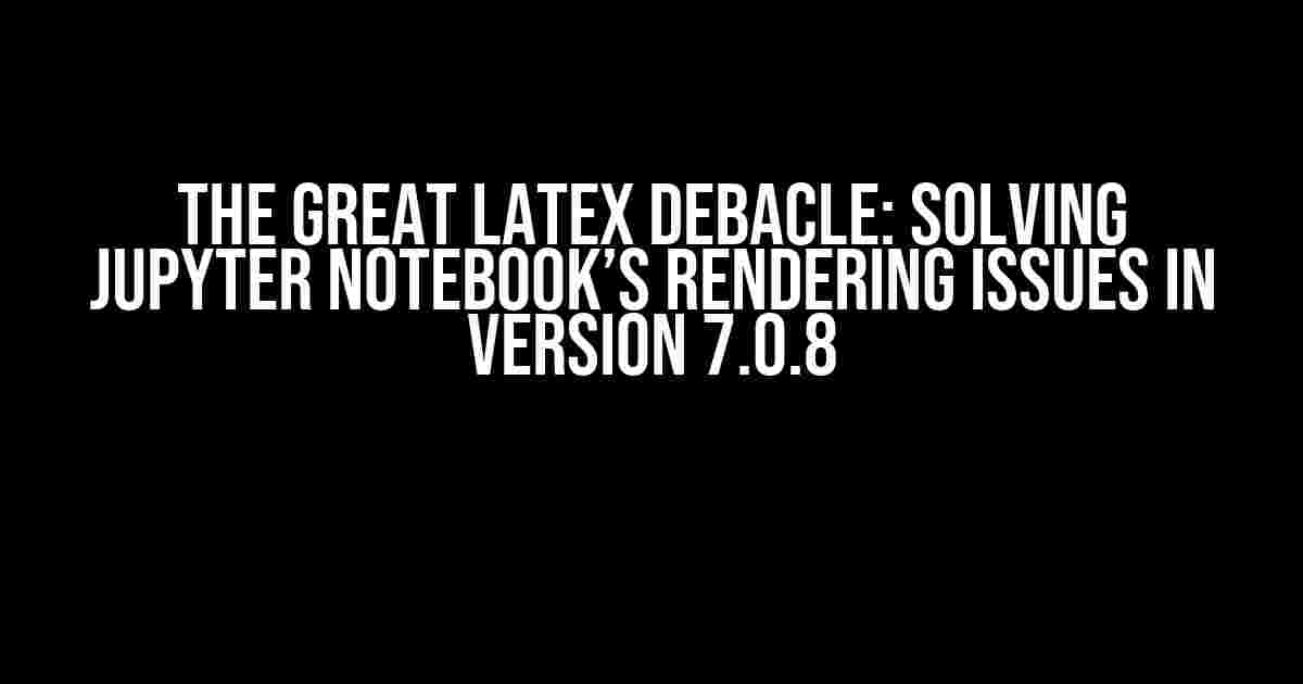 The Great LaTeX Debacle: Solving Jupyter Notebook’s Rendering Issues in Version 7.0.8